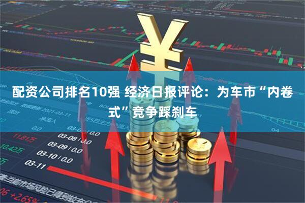 配资公司排名10强 经济日报评论：为车市“内卷式”竞争踩刹车