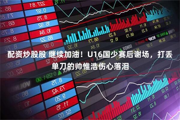 配资炒股股 继续加油！U16国少赛后谢场，打丢单刀的帅惟浩伤心落泪