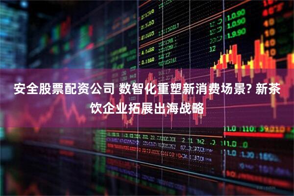 安全股票配资公司 数智化重塑新消费场景? 新茶饮企业拓展出海战略