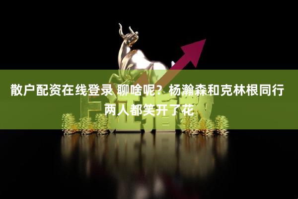 散户配资在线登录 聊啥呢？杨瀚森和克林根同行 两人都笑开了花