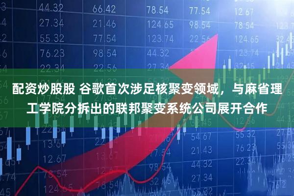 配资炒股股 谷歌首次涉足核聚变领域，与麻省理工学院分拆出的联邦聚变系统公司展开合作