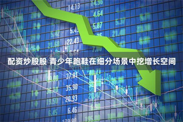 配资炒股股 青少年跑鞋在细分场景中挖增长空间