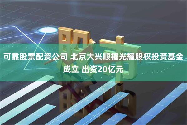 可靠股票配资公司 北京大兴顺禧光耀股权投资基金成立 出资20亿元