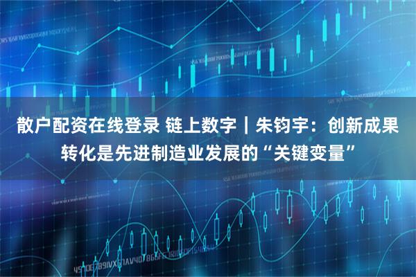 散户配资在线登录 链上数字｜朱钧宇：创新成果转化是先进制造业发展的“关键变量”