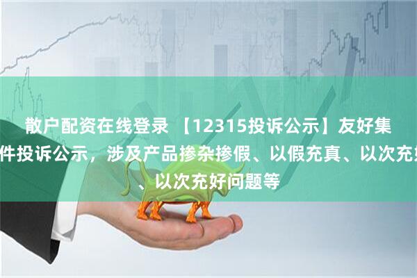 散户配资在线登录 【12315投诉公示】友好集团新增4件投诉公示，涉及产品掺杂掺假、以假充真、以次充好问题等