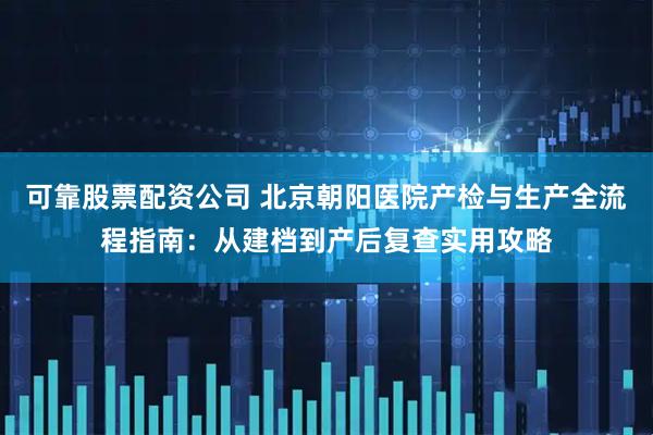 可靠股票配资公司 北京朝阳医院产检与生产全流程指南：从建档到产后复查实用攻略