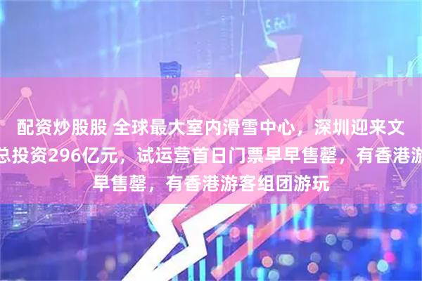配资炒股股 全球最大室内滑雪中心，深圳迎来文旅新地标！总投资296亿元，试运营首日门票早早售罄，有香港游客组团游玩