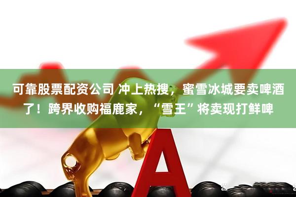 可靠股票配资公司 冲上热搜，蜜雪冰城要卖啤酒了！跨界收购福鹿家，“雪王”将卖现打鲜啤