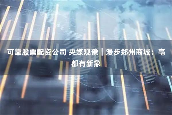 可靠股票配资公司 央媒观豫｜漫步郑州商城：亳都有新象