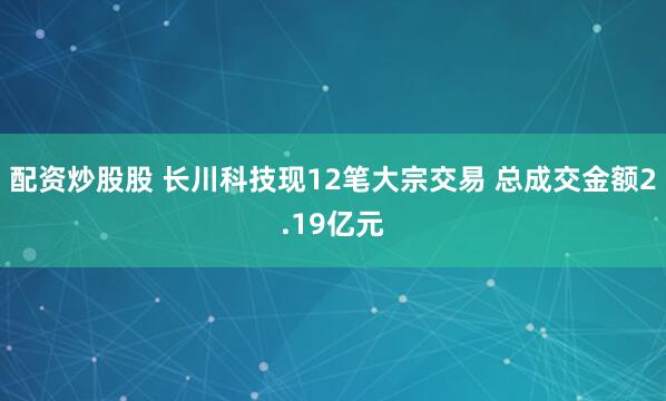 配资炒股股 长川科技现12笔大宗交易 总成交金额2.19亿元