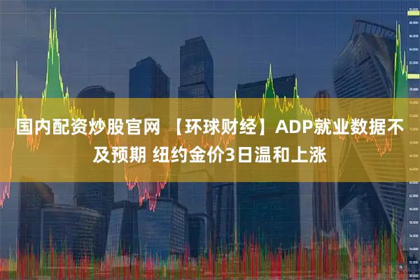 国内配资炒股官网 【环球财经】ADP就业数据不及预期 纽约金价3日温和上涨