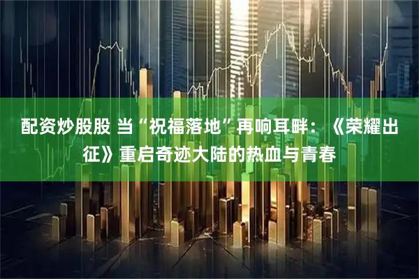 配资炒股股 当“祝福落地”再响耳畔：《荣耀出征》重启奇迹大陆的热血与青春