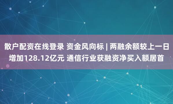 散户配资在线登录 资金风向标 | 两融余额较上一日增加128.12亿元 通信行业获融资净买入额居首