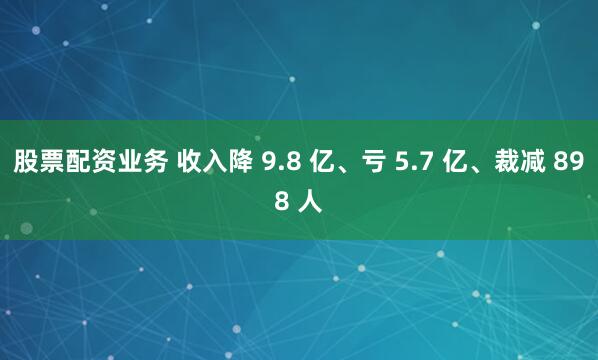 股票配资业务 收入降 9.8 亿、亏 5.7 亿、裁减 898 人