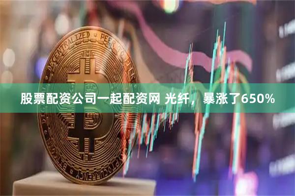 股票配资公司一起配资网 光纤，暴涨了650%