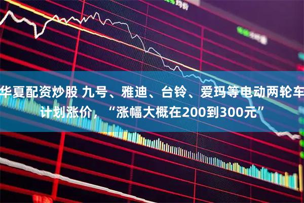 华夏配资炒股 九号、雅迪、台铃、爱玛等电动两轮车计划涨价，“涨幅大概在200到300元”