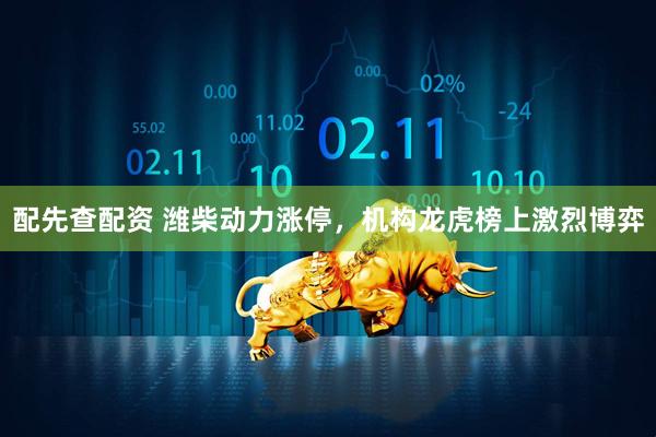 配先查配资 潍柴动力涨停，机构龙虎榜上激烈博弈