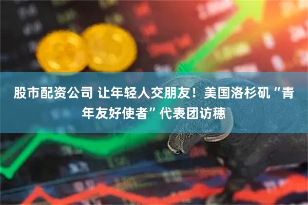 股市配资公司 让年轻人交朋友！美国洛杉矶“青年友好使者”代表团访穗
