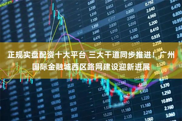 正规实盘配资十大平台 三大干道同步推进！广州国际金融城西区路网建设迎新进展
