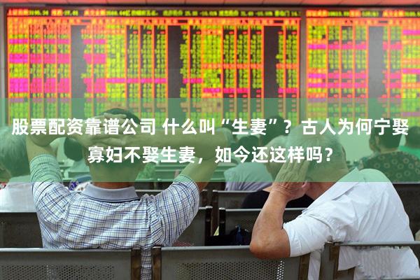 股票配资靠谱公司 什么叫“生妻”？古人为何宁娶寡妇不娶生妻，如今还这样吗？